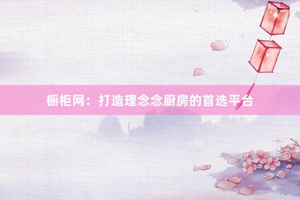 橱柜网：打造理念念厨房的首选平台