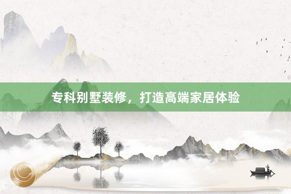 专科别墅装修，打造高端家居体验