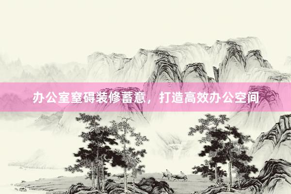 办公室窒碍装修蓄意，打造高效办公空间
